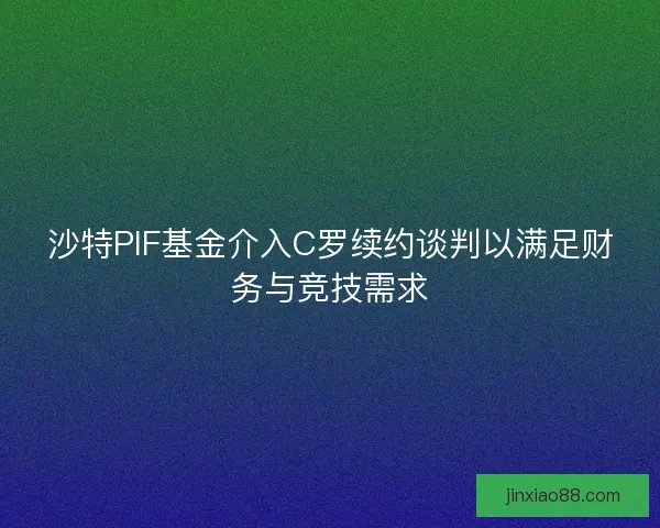 沙特PIF基金介入C罗续约谈判以满足财务与竞技需求