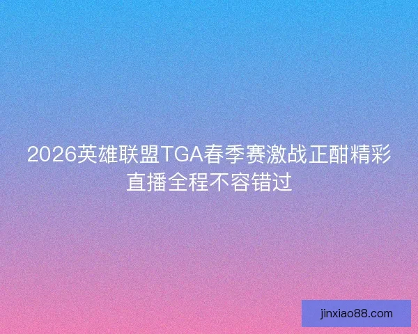2026英雄联盟TGA春季赛激战正酣精彩直播全程不容错过