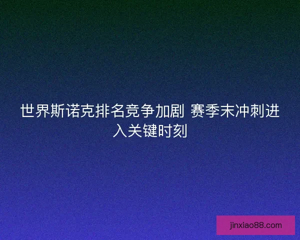 世界斯诺克排名竞争加剧 赛季末冲刺进入关键时刻