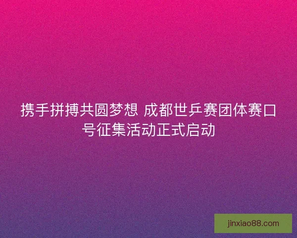 携手拼搏共圆梦想 成都世乒赛团体赛口号征集活动正式启动