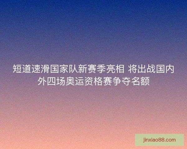 短道速滑国家队新赛季亮相 将出战国内外四场奥运资格赛争夺名额