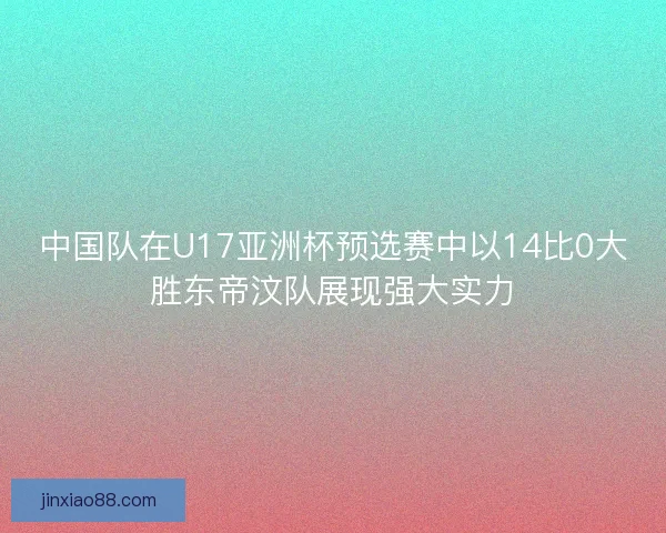 中国队在U17亚洲杯预选赛中以14比0大胜东帝汶队展现强大实力