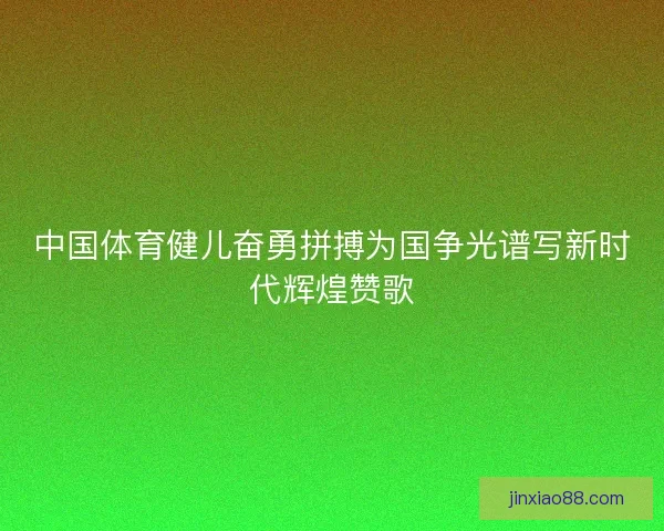 中国体育健儿奋勇拼搏为国争光谱写新时代辉煌赞歌