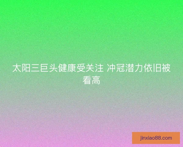 太阳三巨头健康受关注 冲冠潜力依旧被看高