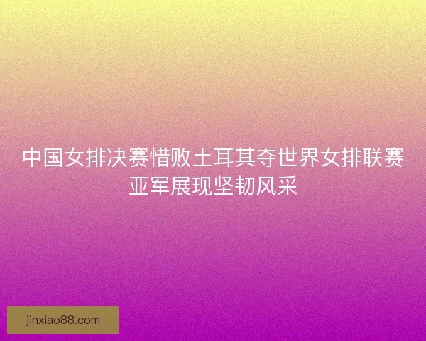 中国女排决赛惜败土耳其夺世界女排联赛亚军展现坚韧风采