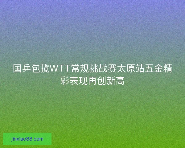 国乒包揽WTT常规挑战赛太原站五金精彩表现再创新高