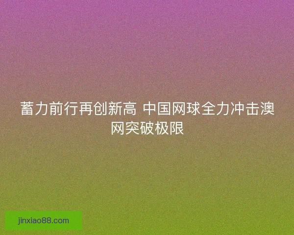蓄力前行再创新高 中国网球全力冲击澳网突破极限