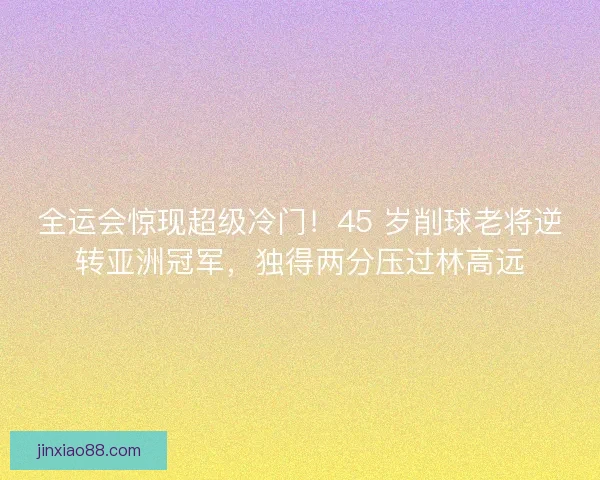 全运会惊现超级冷门！45 岁削球老将逆转亚洲冠军，独得两分压过林高远
